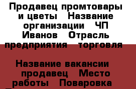 Продавец промтовары и цветы › Название организации ­ ЧП Иванов › Отрасль предприятия ­ торговля › Название вакансии ­ продавец › Место работы ­ Поваровка › Подчинение ­ директору › Минимальный оклад ­ 1 200 › Возраст от ­ 25 › Возраст до ­ 45 - Московская обл. Работа » Вакансии   